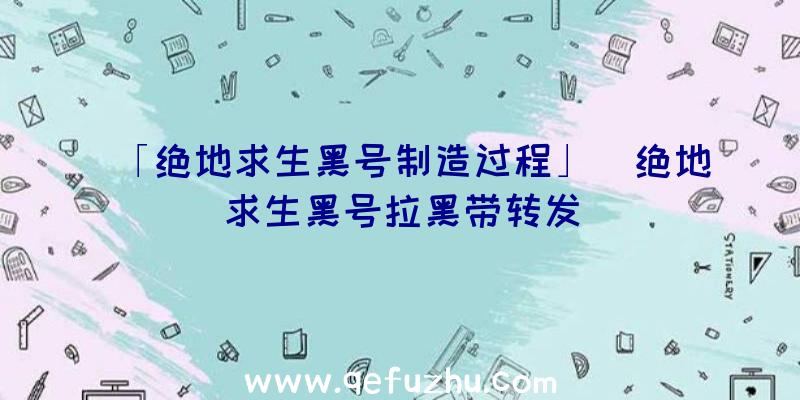 「绝地求生黑号制造过程」|绝地求生黑号拉黑带转发